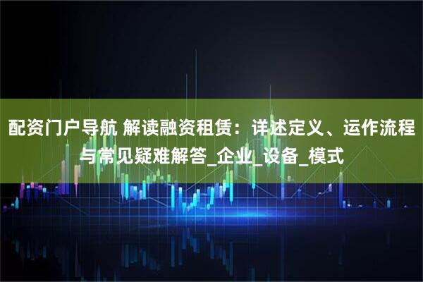 配资门户导航 解读融资租赁：详述定义、运作流程与常见疑难解答_企业_设备_模式