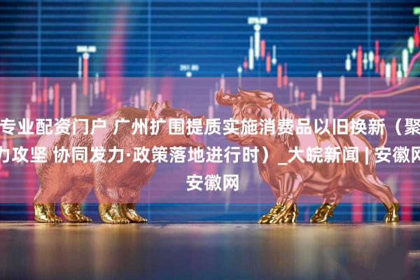 专业配资门户 广州扩围提质实施消费品以旧换新（聚力攻坚 协同发力·政策落地进行时）_大皖新闻 | 安徽网