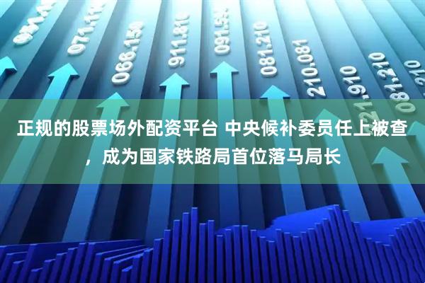 正规的股票场外配资平台 中央候补委员任上被查，成为国家铁路局首位落马局长