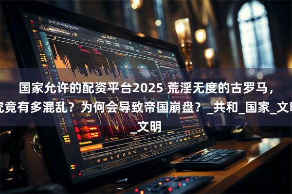 国家允许的配资平台2025 荒淫无度的古罗马，究竟有多混乱？为何会导致帝国崩盘？_共和_国家_文明