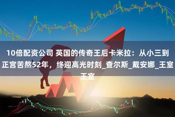 10倍配资公司 英国的传奇王后卡米拉：从小三到正宫苦熬52年，终迎高光时刻_查尔斯_戴安娜_王室