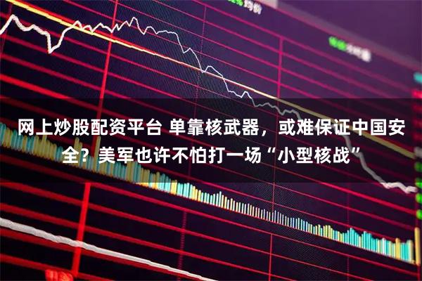 网上炒股配资平台 单靠核武器，或难保证中国安全？美军也许不怕打一场“小型核战”
