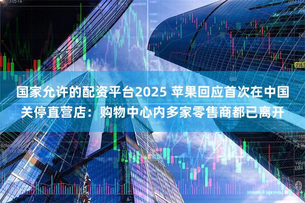国家允许的配资平台2025 苹果回应首次在中国关停直营店：购物中心内多家零售商都已离开