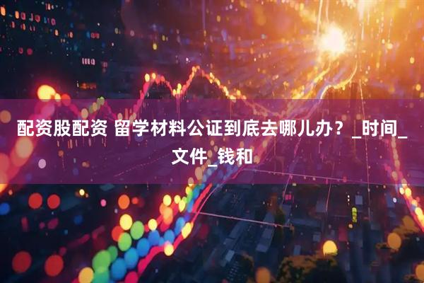 配资股配资 留学材料公证到底去哪儿办？_时间_文件_钱和