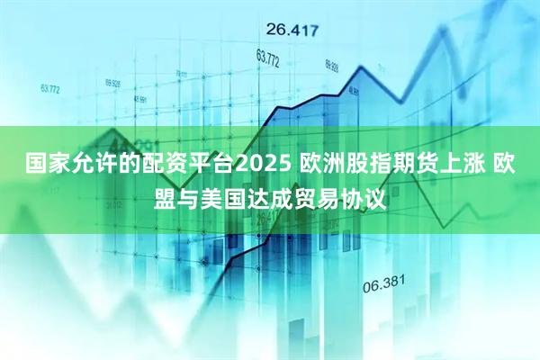 国家允许的配资平台2025 欧洲股指期货上涨 欧盟与美国达成贸易协议
