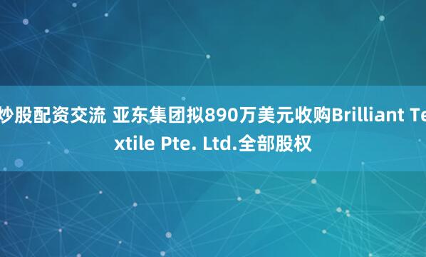 炒股配资交流 亚东集团拟890万美元收购Brilliant Textile Pte. Ltd.全部股权