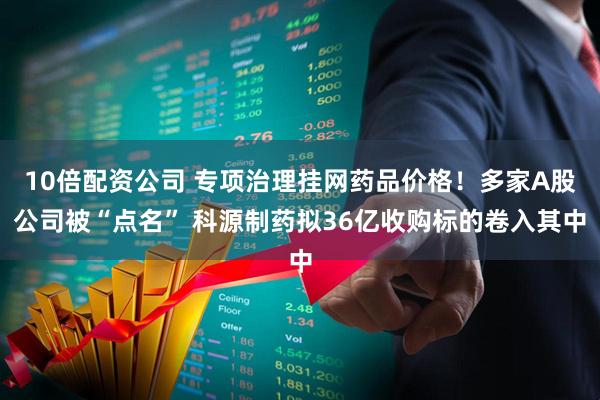 10倍配资公司 专项治理挂网药品价格！多家A股公司被“点名” 科源制药拟36亿收购标的卷入其中