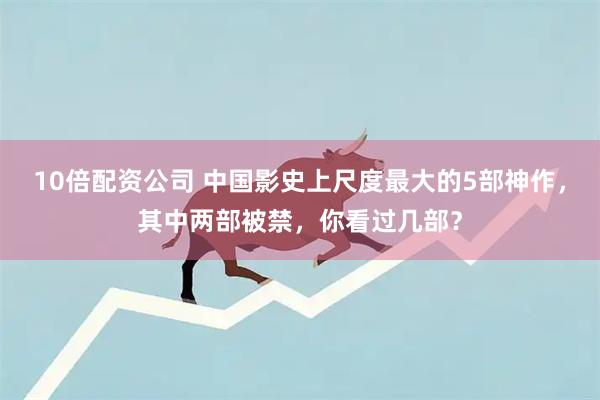 10倍配资公司 中国影史上尺度最大的5部神作，其中两部被禁，你看过几部？