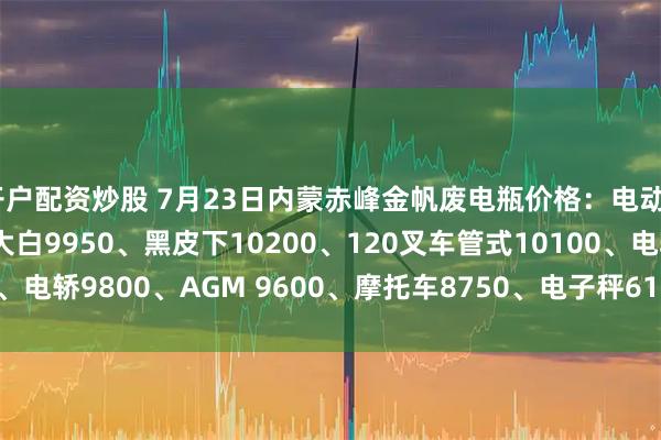 开户配资炒股 7月23日内蒙赤峰金帆废电瓶价格：电动9950、电信9450、大白9950、黑皮下10200、120叉车管式10100、电轿9800、AGM 9600、摩托车8750、电子秤6150。（单位：元/吨）