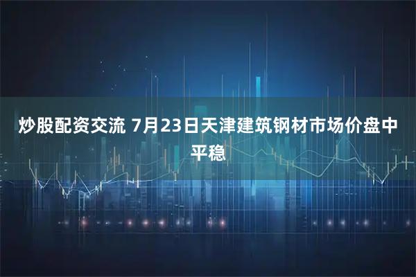 炒股配资交流 7月23日天津建筑钢材市场价盘中平稳