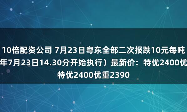 10倍配资公司 7月23日粤东全部二次报跌10元每吨（2025年7月23日14.30分开始执行）最新价：特优2400优重2390