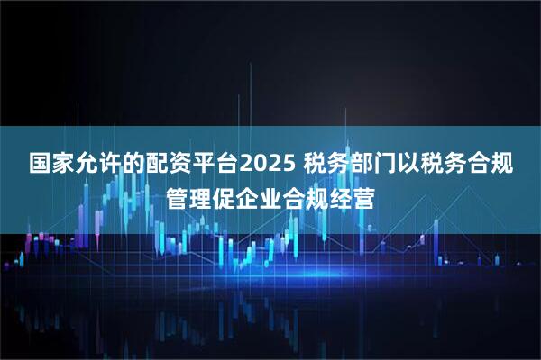 国家允许的配资平台2025 税务部门以税务合规管理促企业合规经营